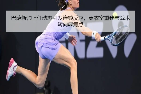 巴萨新帅上任动态引发连锁反应，更衣室重建与战术转向成焦点
