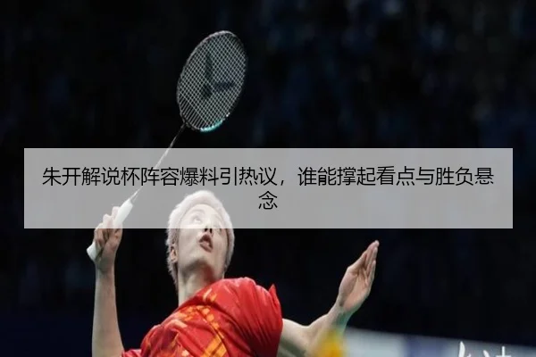 朱开解说杯阵容爆料引热议，谁能撑起看点与胜负悬念